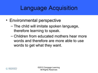 ©2012 Cengage Learning.
All Rights Reserved.
Language Acquisition
• Environmental perspective
– The child will imitate spoken language,
therefore learning to speak.
– Children from educated mothers hear more
words and therefore are more able to use
words to get what they want.
 