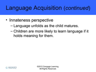 ©2012 Cengage Learning.
All Rights Reserved.
Language Acquisition (continued)
• Innateness perspective
– Language unfolds as the child matures.
– Children are more likely to learn language if it
holds meaning for them.
 