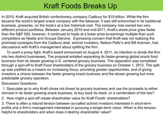 Kraft Foods Breaks Up
In 2010, Kraft acquired British confectionery company Cadbury for $19 billion. While the firm
became the world’s largest snack company with the takeover, it was still entrenched in its traditional
business, groceries, on the book’s at a low historical cost. The company now owned two very
different product portfolios. Between January 2010 and mid-2011, Kraft’s share price grew faster
than the S&P 500; however, it continued to trade at a lower price-to-earnings multiple than such
competitors as Nestle and Groupe Danone. Expressing concern that Kraft was not realizing the
promised synergies from the Cadbury deal, activist investors, Nelson Peltz’s and Bill Ackman, had
discussions with Kraft’s management about splitting the firm.
To avert a proxy fight, Kraft’s board announced on August 4, 2011, its intention to divide the firm
into two distinct businesses. The proposal entailed separating its faster-growing global snack food
business from its slower growing U.S. centered grocery business. The separation was completed
through a spin-off to Kraft Food shareholders of the grocery business on October 1, 2012. The split
up was justified as a means on increasing focus, providing greater opportunities, and of giving
investors a choice between the faster growing snack business and the slower growing but more
predictable grocery operation.
Discussion Questions:
1. Speculate as to why Kraft chose not divest its grocery business and use the proceeds to either
reinvest in its faster growing snack business, to buy back its stock, or a combination of the two?
2. How might a spin-off create shareholder value for Kraft Foods’ shareholders?
3. There is often a natural tension between so-called activist investors interested in short-term
profits and a firm’s management interested in pursuing a longer-term vision. When is this tension
helpful to shareholders and when does it destroy shareholder value?
 