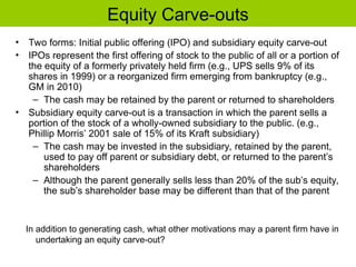 Equity Carve-outs
• Two forms: Initial public offering (IPO) and subsidiary equity carve-out
• IPOs represent the first offering of stock to the public of all or a portion of
the equity of a formerly privately held firm (e.g., UPS sells 9% of its
shares in 1999) or a reorganized firm emerging from bankruptcy (e.g.,
GM in 2010)
– The cash may be retained by the parent or returned to shareholders
• Subsidiary equity carve-out is a transaction in which the parent sells a
portion of the stock of a wholly-owned subsidiary to the public. (e.g.,
Phillip Morris’ 2001 sale of 15% of its Kraft subsidiary)
– The cash may be invested in the subsidiary, retained by the parent,
used to pay off parent or subsidiary debt, or returned to the parent’s
shareholders
– Although the parent generally sells less than 20% of the sub’s equity,
the sub’s shareholder base may be different than that of the parent
In addition to generating cash, what other motivations may a parent firm have in
undertaking an equity carve-out?
 