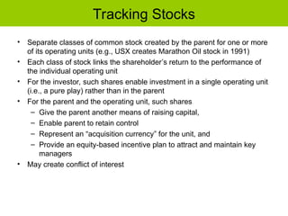 Tracking Stocks
• Separate classes of common stock created by the parent for one or more
of its operating units (e.g., USX creates Marathon Oil stock in 1991)
• Each class of stock links the shareholder’s return to the performance of
the individual operating unit
• For the investor, such shares enable investment in a single operating unit
(i.e., a pure play) rather than in the parent
• For the parent and the operating unit, such shares
– Give the parent another means of raising capital,
– Enable parent to retain control
– Represent an “acquisition currency” for the unit, and
– Provide an equity-based incentive plan to attract and maintain key
managers
• May create conflict of interest
 