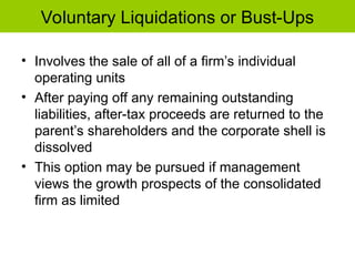 Voluntary Liquidations or Bust-Ups
• Involves the sale of all of a firm’s individual
operating units
• After paying off any remaining outstanding
liabilities, after-tax proceeds are returned to the
parent’s shareholders and the corporate shell is
dissolved
• This option may be pursued if management
views the growth prospects of the consolidated
firm as limited
 
