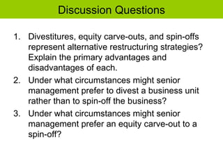 Discussion Questions
1. Divestitures, equity carve-outs, and spin-offs
represent alternative restructuring strategies?
Explain the primary advantages and
disadvantages of each.
2. Under what circumstances might senior
management prefer to divest a business unit
rather than to spin-off the business?
3. Under what circumstances might senior
management prefer an equity carve-out to a
spin-off?
 