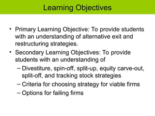 Learning Objectives
• Primary Learning Objective: To provide students
with an understanding of alternative exit and
restructuring strategies.
• Secondary Learning Objectives: To provide
students with an understanding of
– Divestiture, spin-off, split-up, equity carve-out,
split-off, and tracking stock strategies
– Criteria for choosing strategy for viable firms
– Options for failing firms
 