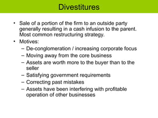 Divestitures
• Sale of a portion of the firm to an outside party
generally resulting in a cash infusion to the parent.
Most common restructuring strategy.
• Motives:
– De-conglomeration / increasing corporate focus
– Moving away from the core business
– Assets are worth more to the buyer than to the
seller
– Satisfying government requirements
– Correcting past mistakes
– Assets have been interfering with profitable
operation of other businesses
 