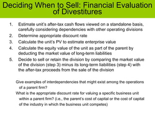 Deciding When to Sell: Financial Evaluation
of Divestitures
1. Estimate unit’s after-tax cash flows viewed on a standalone basis,
carefully considering dependencies with other operating divisions
2. Determine appropriate discount rate
3. Calculate the unit’s PV to estimate enterprise value
4. Calculate the equity value of the unit as part of the parent by
deducting the market value of long-term liabilities
5. Decide to sell or retain the division by comparing the market value
of the division (step 3) minus its long-term liabilities (step 4) with
the after-tax proceeds from the sale of the division
Give examples of interdependencies that might exist among the operations
of a parent firm?
What is the appropriate discount rate for valuing a specific business unit
within a parent firm? (i.e., the parent’s cost of capital or the cost of capital
of the industry in which the business unit competes)
 