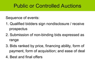 Public or Controlled Auctions
Sequence of events:
1. Qualified bidders sign nondisclosure / receive
prospectus
2. Submission of non-binding bids expressed as
range
3. Bids ranked by price, financing ability, form of
payment, form of acquisition; and ease of deal
4. Best and final offers
 
