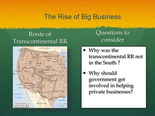 The Rise of Big Business
Route of
Transcontinental RR
Questions to
consider
 Why was the
transcontinental RR not
in the South ?
 Why should
government get
involved in helping
private businesses?
 
