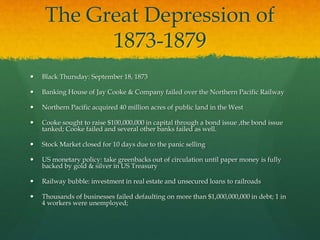 The Great Depression of
1873-1879
 Black Thursday: September 18, 1873
 Banking House of Jay Cooke & Company failed over the Northern Pacific Railway
 Northern Pacific acquired 40 million acres of public land in the West
 Cooke sought to raise $100,000,000 in capital through a bond issue ,the bond issue
tanked; Cooke failed and several other banks failed as well.
 Stock Market closed for 10 days due to the panic selling
 US monetary policy: take greenbacks out of circulation until paper money is fully
backed by gold & silver in US Treasury
 Railway bubble: investment in real estate and unsecured loans to railroads
 Thousands of businesses failed defaulting on more than $1,000,000,000 in debt; 1 in
4 workers were unemployed;
 