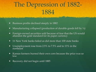 The Depression of 1882-
1884
 Business profits declined steeply in 1882
 Manufacturing collapsed (production of durable goods fell by ¼)
 Foreign-owned securities sold because of fear that the US would
abandon the gold standard for its paper currency
 11 New York banks failed as did more than 100 state banks
 Unemployment rose from 2.5% to 7.5% and to 13% in the
northeast
 Kansas farmers burned their own corn because the price was so
low
 Recovery did not begin until 1885
 