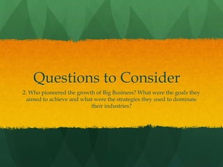 Questions to Consider
2. Who pioneered the growth of Big Business? What were the goals they
aimed to achieve and what were the strategies they used to dominate
their industries?
 
