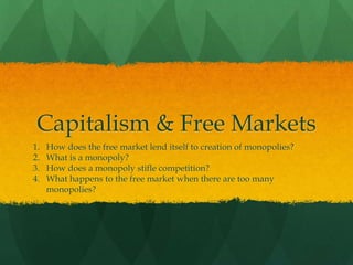 Capitalism & Free Markets
1. How does the free market lend itself to creation of monopolies?
2. What is a monopoly?
3. How does a monopoly stifle competition?
4. What happens to the free market when there are too many
monopolies?
 