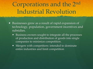 Corporations and the 2nd
Industrial Revolution
 Businesses grew as a result of rapid expansion of
technology, population, government incentives and
subsidies.
 Business owners sought to integrate all the processes
of production and distribution of goods into single
companies to minimize competition.
 Mergers with competitors: intended to dominate
entire industries and limit competition
 