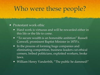 Who were these people?
 Protestant work ethic
 Hard work is virtuous and will be rewarded either in
this life or the life to come.
 “To secure wealth is an honorable ambition” Russell
Conwell, prominent Baptist Minister in 1870’s.
 In the process of forming huge companies and
eliminating competition, business leaders cut ethical
corners, bribed politicians, exploited workers, broke
laws.
 William Henry Vanderbilt, “The public be dammed!”
 