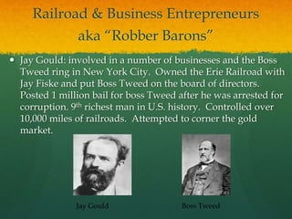 Railroad & Business Entrepreneurs
aka “Robber Barons”
 Jay Gould: involved in a number of businesses and the Boss
Tweed ring in New York City. Owned the Erie Railroad with
Jay Fiske and put Boss Tweed on the board of directors.
Posted 1 million bail for boss Tweed after he was arrested for
corruption. 9th richest man in U.S. history. Controlled over
10,000 miles of railroads. Attempted to corner the gold
market.
Jay Gould Boss Tweed
 