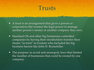 Trusts
 A trust is an arrangement that gives a person or
corporation (the trustee) the legal power to manage
another person’s money or another company they own.
 Standard Oil and other big businesses controlled
companies by having their stockholders transfer their
shares “in trust” to trustees who included the big
business barons like John D. Rockefeller.
 The purpose: to avoid anti-monopoly laws that limited
the number of businesses that could be owned by one
company.
 