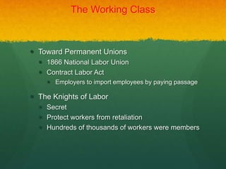 The Working Class
 Toward Permanent Unions
 1866 National Labor Union
 Contract Labor Act
 Employers to import employees by paying passage
 The Knights of Labor
 Secret
 Protect workers from retaliation
 Hundreds of thousands of workers were members
 