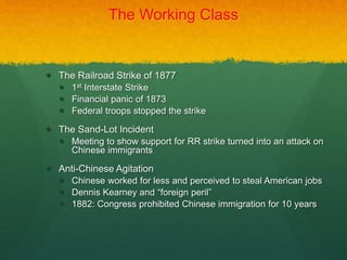 The Working Class
 The Railroad Strike of 1877
 1st Interstate Strike
 Financial panic of 1873
 Federal troops stopped the strike
 The Sand-Lot Incident
 Meeting to show support for RR strike turned into an attack on
Chinese immigrants
 Anti-Chinese Agitation
 Chinese worked for less and perceived to steal American jobs
 Dennis Kearney and “foreign peril”
 1882: Congress prohibited Chinese immigration for 10 years
 