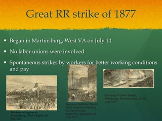 Great RR strike of 1877
 Began in Martinsburg, West VA on July 14
 No labor unions were involved
 Spontaneous strikes by workers for better working conditions
and pay
Blockade of engines at
Martinsburg, West Virginia, 16
July 1877
Maryland National Guard
Sixth Regiment fighting
its way through
Baltimore, Maryland, 20
July 1877
Burning of Union Depot,
Pittsburgh, Pennsylvania, 21–22
July 1877
 