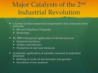 Major Catalysts of the 2nd
Industrial Revolution
 Creation of interconnected transportation and communication
networks
 RR and Telephone/Telegraph
 Steamships
 By 1880 widespread application of electrical power
 Industrial machinery
 Trolleys and subways
 Production of steel and chemicals
 Systematic application of scientific research to industrial
processes
 Refining of crude oil into kerosene and gasoline
 Inventions of new products
 