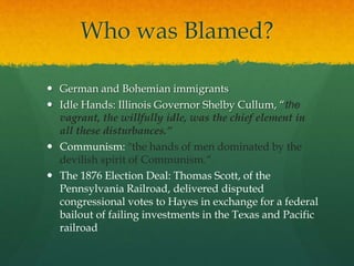 Who was Blamed?
 German and Bohemian immigrants
 Idle Hands: Illinois Governor Shelby Cullum, “the
vagrant, the willfully idle, was the chief element in
all these disturbances.”
 Communism: "the hands of men dominated by the
devilish spirit of Communism.“
 The 1876 Election Deal: Thomas Scott, of the
Pennsylvania Railroad, delivered disputed
congressional votes to Hayes in exchange for a federal
bailout of failing investments in the Texas and Pacific
railroad
 