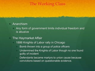 The Working Class
 Anarchism
 Any form of government limits individual freedom and
is abusive
 The Haymarket Affair
 1886 Knights of Labor rally in Chicago
 Bomb thrown into a group of police officers
 Undermined the Knights of Labor though no one found
guilty of incident
 Defendants became martyrs to union cause because
convictions based on questionable evidence.
 