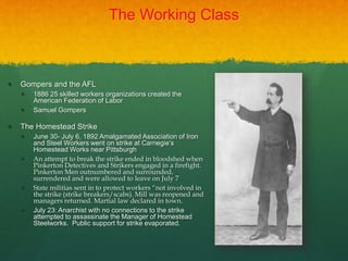 The Working Class
 Gompers and the AFL
 1886 25 skilled workers organizations created the
American Federation of Labor
 Samuel Gompers
 The Homestead Strike
 June 30- July 6, 1892 Amalgamated Association of Iron
and Steel Workers went on strike at Carnegie’s
Homestead Works near Pittsburgh
 An attempt to break the strike ended in bloodshed when
Pinkerton Detectives and Strikers engaged in a firefight.
Pinkerton Men outnumbered and surrounded,
surrendered and were allowed to leave on July 7
 State militias sent in to protect workers “not involved in
the strike (strike breakers/scabs). Mill was reopened and
managers returned. Martial law declared in town.
 July 23: Anarchist with no connections to the strike
attempted to assassinate the Manager of Homestead
Steelworks. Public support for strike evaporated.
 