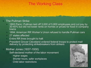 The Working Class
 The Pullman Strike
 1893 Panic: Pullman laid off 3,000 of 5,800 employees and cut pay by
30-40% but did not lower rents on homes or prices for food in company
towns
 1894: American RR Worker’s Union refused to handle Pullman cars
 27 states affected
 Entire RR lines brought to halt
 President Grover Cleveland ordered federal troops to protect mail
delivery by protecting strikebreakers from strikers
 Mother Jones (1837-1930)
 Self-declared mother of the labor movement
 Higher wages
 Shorter hours, safer workplaces
 Child labor restrictions
 