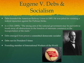 Eugene V. Debs &
Socialism
 Debs founded the American Railway Union in 1893. He was jailed for violating a
federal injunction against the Pullman Strike.
 In re Debs (1895): “The strong arm of the national government may be put forth to
brush away all obstructions to the freedom of interstate commerce or the
transportation of the mails.”
 Debs emerged from prison a committed democratic socialist
 Debs ran for President 5 times
 Founding member of International Workers of the World
 
