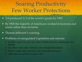 Soaring Productivity
Few Worker Protections
 US produced 1/3 of the world’s goods by 1900.
 By 1900 the majority of Americans worked in factories and
mines rather than on farms
 Thomas Jefferson’s warning:
 Problems of unregulated Capitalism and reforms
 In 1900 in some U.S. cities, up to 30% of infants died before reaching their first
birthday
 U.S. Mine-worker safety well below other industrialized countries
 Railway worker safety well below other industrialized countries
 Child labor laws still did not exist in 1900
 