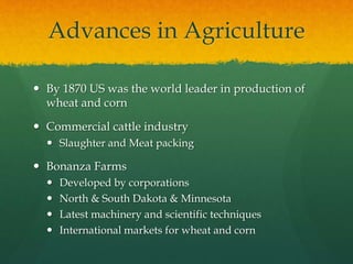 Advances in Agriculture
 By 1870 US was the world leader in production of
wheat and corn
 Commercial cattle industry
 Slaughter and Meat packing
 Bonanza Farms
 Developed by corporations
 North & South Dakota & Minnesota
 Latest machinery and scientific techniques
 International markets for wheat and corn
 