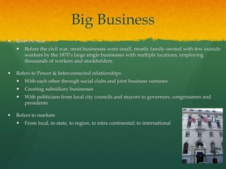 Big Business
 Refers to size
 Before the civil war, most businesses were small, mostly family-owned with few outside
workers by the 1870’s large single businesses with multiple locations, employing
thousands of workers and stockholders.
 Refers to Power & Interconnected relationships
 With each other through social clubs and joint business ventures
 Creating subsidiary businesses
 With politicians from local city councils and mayors to governors, congressmen and
presidents
 Refers to markets
 From local, to state, to region, to intra continental; to international
 