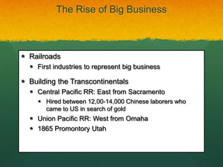 The Rise of Big Business
 Railroads
 First industries to represent big business
 Building the Transcontinentals
 Central Pacific RR: East from Sacramento
 Hired between 12,00-14,000 Chinese laborers who
came to US in search of gold
 Union Pacific RR: West from Omaha
 1865 Promontory Utah
 