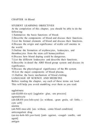 CHAPTER 16 Blood
STUDENT LEARNING OBJECTIVES
At the completion of this chapter, you should be able to do the
following:
1.Summarize the basic functions of blood.
2.Describe the components of blood and discuss their functions.
3.List the formed elements of blood and discuss their functions.
4.Discuss the origin and significance of sickle cell anemia in
the world.
5.Outline the formation of erythrocytes, leukocytes, and
thrombocytes from the stem cell hemocytoblast.
6.Discuss how blood doping could be dangerous.
7.List the different leukocytes and describe their functions.
8.Describe in detail the ABO blood group system and discuss its
significance.
9.Discuss the physiological significance of the Rh system.
10.List the major components of blood plasma.
11.Outline the basic mechanism of blood clotting.
LANGUAGE OF SCIENCE AND MEDICINE
Before reading the chapter, say each of these terms out loud.
This will help you avoid stumbling over them as you read.
agglutinate
(ah-GLOO-tin-ayt) [agglutin- glue, -ate process]
agranulocyte
(ah-GRAN-yoo-loh-syte) [a- without, -gran- grain, -ul- little, -
cyte cell]
anemia
(ah-NEE-mee-ah) [an- without, -emia blood condition]
anticoagulant drug
(an-tee-koh-AG-yoo-lant) [anti- against, -coagul- curdle, -ant
agent]
antigen
 