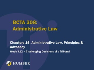 BCTA 308:
Administrative Law
Chapters 16, Administrative Law, Principles &
Advocacy
Week #12 – Challenging Decisions of a Tribunal

 