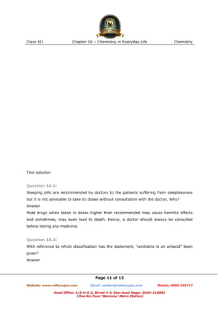 Class XII

Chapter 16 – Chemistry in Everyday Life

Chemistry

Text solution

Question 16.1:
Sleeping pills are recommended by doctors to the patients suffering from sleeplessness
but it is not advisable to take its doses without consultation with the doctor, Why?
Answer
Most drugs when taken in doses higher than recommended may cause harmful effects
and sometimes, may even lead to death. Hence, a doctor should always be consulted
before taking any medicine.

Question 16.2:
With reference to which classification has the statement, ‘ranitidine is an antacid” been
given?
Answer

Page 11 of 13
Website: www.vidhyarjan.com

Email: contact@vidhyarjan.com

Mobile: 9999 249717

Head Office: 1/3-H-A-2, Street # 6, East Azad Nagar, Delhi-110051
(One Km from ‘Welcome’ Metro Station)

 