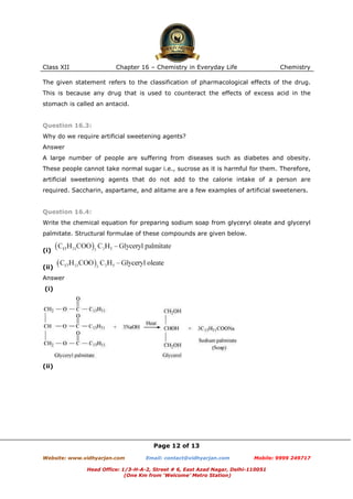 Class XII

Chapter 16 – Chemistry in Everyday Life

Chemistry

The given statement refers to the classification of pharmacological effects of the drug.
This is because any drug that is used to counteract the effects of excess acid in the
stomach is called an antacid.

Question 16.3:
Why do we require artificial sweetening agents?
Answer
A large number of people are suffering from diseases such as diabetes and obesity.
These people cannot take normal sugar i.e., sucrose as it is harmful for them. Therefore,
artificial sweetening agents that do not add to the calorie intake of a person are
required. Saccharin, aspartame, and alitame are a few examples of artificial sweeteners.

Question 16.4:
Write the chemical equation for preparing sodium soap from glyceryl oleate and glyceryl
palmitate. Structural formulae of these compounds are given below.
(i)
(ii)
Answer
(i)

(ii)

Page 12 of 13
Website: www.vidhyarjan.com

Email: contact@vidhyarjan.com

Mobile: 9999 249717

Head Office: 1/3-H-A-2, Street # 6, East Azad Nagar, Delhi-110051
(One Km from ‘Welcome’ Metro Station)

 
