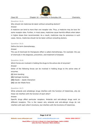 Class XII

Chapter 16 – Chemistry in Everyday Life

Chemistry

Question 16.4:
Why should not medicines be taken without consulting doctors?
Answer
A medicine can bind to more than one receptor site. Thus, a medicine may be toxic for
some receptor sites. Further, in most cases, medicines cause harmful effects when taken
in higher doses than recommended. As a result, medicines may be poisonous in such
cases. Hence, medicines should not be taken without consulting doctors.

Question 16.5:
Define the term chemotherapy.
Answer
The use of chemicals for therapeutic effect is called chemotherapy. For example: the use
of chemicals in the diagnosis, prevention, and treatment of diseases

Question 16.6:
Which forces are involved in holding the drugs to the active site of enzymes?
Answer
Either of the following forces can be involved in holding drugs to the active sites of
enzymes.
(i) Ionic bonding
(ii) Hydrogen bonding
(iii) Dipole − dipole interaction
(iv) van der Waals force

Question 16.7:
While antacids and antiallergic drugs interfere with the function of histamines, why do
these not interfere with the function of each other?
Answer
Specific drugs affect particular receptors. Antacids and anti-allergic drugs work on
different receptors. This is the reason why antacids and anti-allergic drugs do not
interfere with each other’s functions, but interfere with the functions of histamines.

Page 2 of 13
Website: www.vidhyarjan.com

Email: contact@vidhyarjan.com

Mobile: 9999 249717

Head Office: 1/3-H-A-2, Street # 6, East Azad Nagar, Delhi-110051
(One Km from ‘Welcome’ Metro Station)

 
