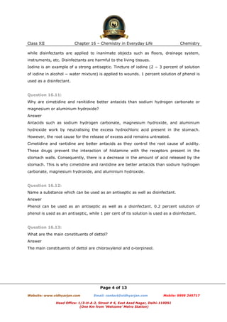 Class XII

Chapter 16 – Chemistry in Everyday Life

Chemistry

while disinfectants are applied to inanimate objects such as floors, drainage system,
instruments, etc. Disinfectants are harmful to the living tissues.
Iodine is an example of a strong antiseptic. Tincture of iodine (2 − 3 percent of solution
of iodine in alcohol − water mixture) is applied to wounds. 1 percent solution of phenol is
used as a disinfectant.

Question 16.11:
Why are cimetidine and ranitidine better antacids than sodium hydrogen carbonate or
magnesium or aluminium hydroxide?
Answer
Antacids such as sodium hydrogen carbonate, magnesium hydroxide, and aluminium
hydroxide work by neutralising the excess hydrochloric acid present in the stomach.
However, the root cause for the release of excess acid remains untreated.
Cimetidine and rantidine are better antacids as they control the root cause of acidity.
These drugs prevent the interaction of histamine with the receptors present in the
stomach walls. Consequently, there is a decrease in the amount of acid released by the
stomach. This is why cimetidine and rantidine are better antacids than sodium hydrogen
carbonate, magnesium hydroxide, and aluminium hydroxide.

Question 16.12:
Name a substance which can be used as an antiseptic as well as disinfectant.
Answer
Phenol can be used as an antiseptic as well as a disinfectant. 0.2 percent solution of
phenol is used as an antiseptic, while 1 per cent of its solution is used as a disinfectant.

Question 16.13:
What are the main constituents of dettol?
Answer
The main constituents of dettol are chloroxylenol and α-terpineol.

Page 4 of 13
Website: www.vidhyarjan.com

Email: contact@vidhyarjan.com

Mobile: 9999 249717

Head Office: 1/3-H-A-2, Street # 6, East Azad Nagar, Delhi-110051
(One Km from ‘Welcome’ Metro Station)

 