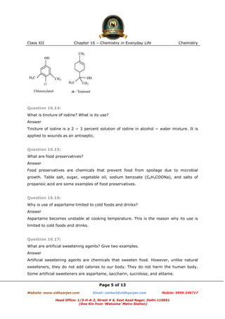 Class XII

Chapter 16 – Chemistry in Everyday Life

Chemistry

Question 16.14:
What is tincture of iodine? What is its use?
Answer
Tincture of iodine is a 2 − 3 percent solution of iodine in alcohol − water mixture. It is
applied to wounds as an antiseptic.

Question 16.15:
What are food preservatives?
Answer
Food preservatives are chemicals that prevent food from spoilage due to microbial
growth. Table salt, sugar, vegetable oil, sodium benzoate (C6H3COONa), and salts of
propanoic acid are some examples of food preservatives.

Question 16.16:
Why is use of aspartame limited to cold foods and drinks?
Answer
Aspartame becomes unstable at cooking temperature. This is the reason why its use is
limited to cold foods and drinks.

Question 16.17:
What are artificial sweetening agents? Give two examples.
Answer
Artificial sweetening agents are chemicals that sweeten food. However, unlike natural
sweeteners, they do not add calories to our body. They do not harm the human body.
Some artificial sweeteners are aspartame, saccharin, sucrolose, and alitame.
Page 5 of 13
Website: www.vidhyarjan.com

Email: contact@vidhyarjan.com

Mobile: 9999 249717

Head Office: 1/3-H-A-2, Street # 6, East Azad Nagar, Delhi-110051
(One Km from ‘Welcome’ Metro Station)

 