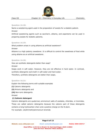 Class XII

Chapter 16 – Chemistry in Everyday Life

Chemistry

Question 16.18:
Name a sweetening agent used in the preparation of sweets for a diabetic patient.
Answer
Artificial sweetening agents such as saccharin, alitame, and aspartame can be used in
preparing sweets for diabetic patients.

Question 16.19:
What problem arises in using alitame as artificial sweetener?
Answer
Alitame is a high potency sweetener. It is difficult to control the sweetness of food while
using alitame as an artificial sweetener.

Question 16.20:
How are synthetic detergents better than soap?
Answer
Soaps work in soft water. However, they are not effective in hard water. In contrast,
synthetic detergents work both in soft water and hard water.
Therefore, synthetic detergents are better than soaps.

Question 16.21:
Explain the following terms with suitable examples
(i) Cationic detergents
(ii) Anionic detergents and
(iii) Non-ionic detergents
Answer
(i) Cationic detergent
Cationic detergents are quaternary ammonium salts of acetates, chlorides, or bromides.
These are called cationic detergents because the cationic part of these detergents
contains a long hydrocarbon chain and a positive charge on the N atom.
For example: cetyltrimethylammonium bromide

Page 6 of 13
Website: www.vidhyarjan.com

Email: contact@vidhyarjan.com

Mobile: 9999 249717

Head Office: 1/3-H-A-2, Street # 6, East Azad Nagar, Delhi-110051
(One Km from ‘Welcome’ Metro Station)

 