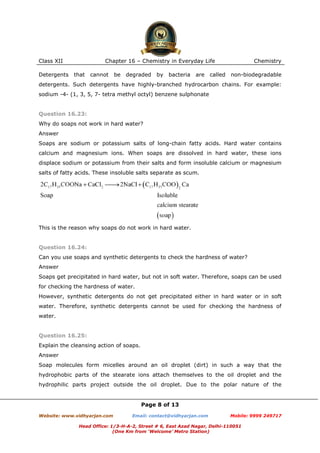 Class XII
Detergents

Chapter 16 – Chemistry in Everyday Life
that

cannot

be

degraded

by

bacteria

are called

Chemistry
non-biodegradable

detergents. Such detergents have highly-branched hydrocarbon chains. For example:
sodium -4- (1, 3, 5, 7- tetra methyl octyl) benzene sulphonate

Question 16.23:
Why do soaps not work in hard water?
Answer
Soaps are sodium or potassium salts of long-chain fatty acids. Hard water contains
calcium and magnesium ions. When soaps are dissolved in hard water, these ions
displace sodium or potassium from their salts and form insoluble calcium or magnesium
salts of fatty acids. These insoluble salts separate as scum.

This is the reason why soaps do not work in hard water.

Question 16.24:
Can you use soaps and synthetic detergents to check the hardness of water?
Answer
Soaps get precipitated in hard water, but not in soft water. Therefore, soaps can be used
for checking the hardness of water.
However, synthetic detergents do not get precipitated either in hard water or in soft
water. Therefore, synthetic detergents cannot be used for checking the hardness of
water.

Question 16.25:
Explain the cleansing action of soaps.
Answer
Soap molecules form micelles around an oil droplet (dirt) in such a way that the
hydrophobic parts of the stearate ions attach themselves to the oil droplet and the
hydrophilic parts project outside the oil droplet. Due to the polar nature of the

Page 8 of 13
Website: www.vidhyarjan.com

Email: contact@vidhyarjan.com

Mobile: 9999 249717

Head Office: 1/3-H-A-2, Street # 6, East Azad Nagar, Delhi-110051
(One Km from ‘Welcome’ Metro Station)

 