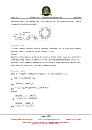 Class XII

Chapter 16 – Chemistry in Everyday Life

Chemistry

hydrophilic parts, the stearate ions (along with the dirt) are pulled into water, thereby
removing the dirt from the cloth.

Question 16.26:
If water contains dissolved calcium hydrogen carbonate, out of soaps and synthetic
detergents which one will you use for cleaning clothes?
Answer
Synthetic detergents are preferred for cleaning clothes. When soaps are dissolved in
water containing calcium ions, these ions form insoluble salts that are of no further use.
However, when synthetic detergents are dissolved in water containing calcium ions,
these ions form soluble salts that act as cleansing agents.

Question 16.27:
Label the hydrophilic and hydrophobic parts in the following compounds.
(i)
(ii)
(iii)
Answer

(i)

(ii)

Page 9 of 13
Website: www.vidhyarjan.com

Email: contact@vidhyarjan.com

Mobile: 9999 249717

Head Office: 1/3-H-A-2, Street # 6, East Azad Nagar, Delhi-110051
(One Km from ‘Welcome’ Metro Station)

 