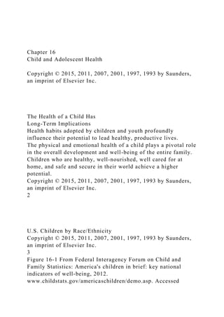 Chapter 16
Child and Adolescent Health
Copyright © 2015, 2011, 2007, 2001, 1997, 1993 by Saunders,
an imprint of Elsevier Inc.
The Health of a Child Has
Long-Term Implications
Health habits adopted by children and youth profoundly
influence their potential to lead healthy, productive lives.
The physical and emotional health of a child plays a pivotal role
in the overall development and well-being of the entire family.
Children who are healthy, well-nourished, well cared for at
home, and safe and secure in their world achieve a higher
potential.
Copyright © 2015, 2011, 2007, 2001, 1997, 1993 by Saunders,
an imprint of Elsevier Inc.
2
U.S. Children by Race/Ethnicity
Copyright © 2015, 2011, 2007, 2001, 1997, 1993 by Saunders,
an imprint of Elsevier Inc.
3
Figure 16-1 From Federal Interagency Forum on Child and
Family Statistics: America's children in brief: key national
indicators of well-being, 2012.
www.childstats.gov/americaschildren/demo.asp. Accessed
 