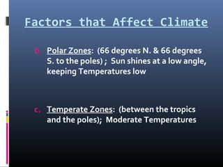 Factors that Affect Climate
b. Polar Zones: (66 degrees N. & 66 degrees
S. to the poles) ; Sun shines at a low angle,
keeping Temperatures low
c. Temperate Zones: (between the tropics
and the poles); Moderate Temperatures
 
