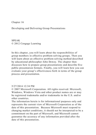 Chapter 16
Developing and Delivering Group Presentations
SPEAK
© 2012 Cengage Learning
In this chapter, you will learn about the responsibilities of
group members in effective problem-solving groups. Then you
will learn about an effective problem-solving method described
by educational philosopher John Dewey. The chapter then
discusses how to prepare group presentations and describe five
public presentation formats. Finally, you will learn how you can
evaluate your group’s effectiveness both in terms of the group
process and presentation.
5/27/2014 12:34 PM
© 2007 Microsoft Corporation. All rights reserved. Microsoft,
Windows, Windows Vista and other product names are or may
be registered trademarks and/or trademarks in the U.S. and/or
other countries.
The information herein is for informational purposes only and
represents the current view of Microsoft Corporation as of the
date of this presentation. Because Microsoft must respond to
changing market conditions, it should not be interpreted to be a
commitment on the part of Microsoft, and Microsoft cannot
guarantee the accuracy of any information provided after the
date of this presentation.
 
