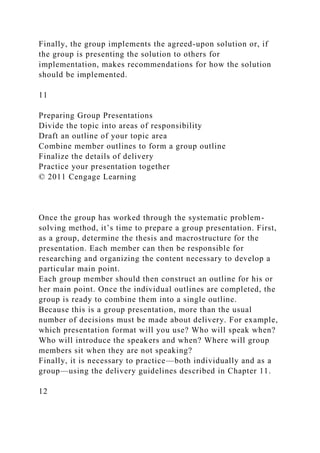 Finally, the group implements the agreed-upon solution or, if
the group is presenting the solution to others for
implementation, makes recommendations for how the solution
should be implemented.
11
Preparing Group Presentations
Divide the topic into areas of responsibility
Draft an outline of your topic area
Combine member outlines to form a group outline
Finalize the details of delivery
Practice your presentation together
© 2011 Cengage Learning
Once the group has worked through the systematic problem-
solving method, it’s time to prepare a group presentation. First,
as a group, determine the thesis and macrostructure for the
presentation. Each member can then be responsible for
researching and organizing the content necessary to develop a
particular main point.
Each group member should then construct an outline for his or
her main point. Once the individual outlines are completed, the
group is ready to combine them into a single outline.
Because this is a group presentation, more than the usual
number of decisions must be made about delivery. For example,
which presentation format will you use? Who will speak when?
Who will introduce the speakers and when? Where will group
members sit when they are not speaking?
Finally, it is necessary to practice—both individually and as a
group—using the delivery guidelines described in Chapter 11.
12
 