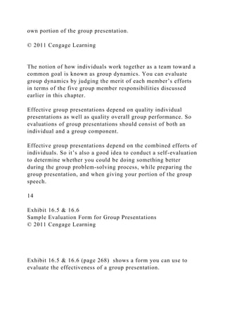 own portion of the group presentation.
© 2011 Cengage Learning
The notion of how individuals work together as a team toward a
common goal is known as group dynamics. You can evaluate
group dynamics by judging the merit of each member’s efforts
in terms of the five group member responsibilities discussed
earlier in this chapter.
Effective group presentations depend on quality individual
presentations as well as quality overall group performance. So
evaluations of group presentations should consist of both an
individual and a group component.
Effective group presentations depend on the combined efforts of
individuals. So it’s also a good idea to conduct a self-evaluation
to determine whether you could be doing something better
during the group problem-solving process, while preparing the
group presentation, and when giving your portion of the group
speech.
14
Exhibit 16.5 & 16.6
Sample Evaluation Form for Group Presentations
© 2011 Cengage Learning
Exhibit 16.5 & 16.6 (page 268) shows a form you can use to
evaluate the effectiveness of a group presentation.
 