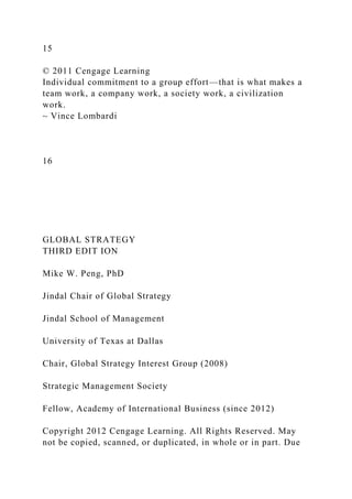 15
© 2011 Cengage Learning
Individual commitment to a group effort—that is what makes a
team work, a company work, a society work, a civilization
work.
~ Vince Lombardi
16
GLOBAL STRATEGY
THIRD EDIT ION
Mike W. Peng, PhD
Jindal Chair of Global Strategy
Jindal School of Management
University of Texas at Dallas
Chair, Global Strategy Interest Group (2008)
Strategic Management Society
Fellow, Academy of International Business (since 2012)
Copyright 2012 Cengage Learning. All Rights Reserved. May
not be copied, scanned, or duplicated, in whole or in part. Due
 