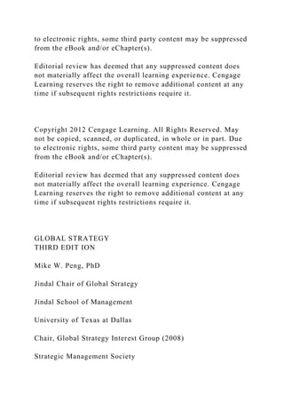 to electronic rights, some third party content may be suppressed
from the eBook and/or eChapter(s).
Editorial review has deemed that any suppressed content does
not materially affect the overall learning experience. Cengage
Learning reserves the right to remove additional content at any
time if subsequent rights restrictions require it.
Copyright 2012 Cengage Learning. All Rights Reserved. May
not be copied, scanned, or duplicated, in whole or in part. Due
to electronic rights, some third party content may be suppressed
from the eBook and/or eChapter(s).
Editorial review has deemed that any suppressed content does
not materially affect the overall learning experience. Cengage
Learning reserves the right to remove additional content at any
time if subsequent rights restrictions require it.
GLOBAL STRATEGY
THIRD EDIT ION
Mike W. Peng, PhD
Jindal Chair of Global Strategy
Jindal School of Management
University of Texas at Dallas
Chair, Global Strategy Interest Group (2008)
Strategic Management Society
 